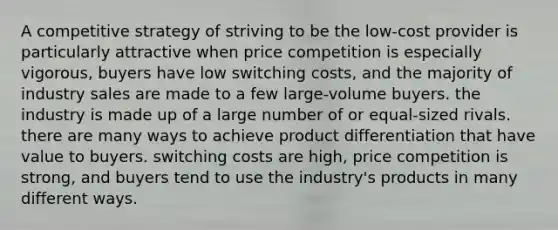 A competitive strategy of striving to be the low-cost provider is particularly attractive when price competition is especially vigorous, buyers have low switching costs, and the majority of industry sales are made to a few large-volume buyers. the industry is made up of a large number of or equal-sized rivals. there are many ways to achieve product differentiation that have value to buyers. switching costs are high, price competition is strong, and buyers tend to use the industry's products in many different ways.