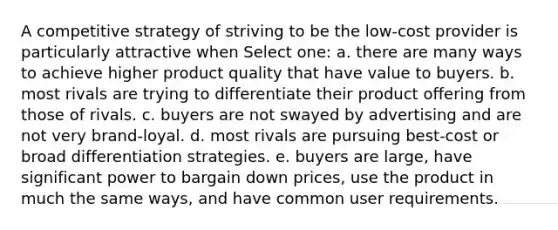 A competitive strategy of striving to be the low-cost provider is particularly attractive when Select one: a. there are many ways to achieve higher product quality that have value to buyers. b. most rivals are trying to differentiate their product offering from those of rivals. c. buyers are not swayed by advertising and are not very brand-loyal. d. most rivals are pursuing best-cost or broad differentiation strategies. e. buyers are large, have significant power to bargain down prices, use the product in much the same ways, and have common user requirements.