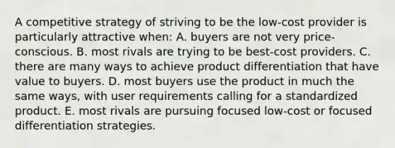 A competitive strategy of striving to be the low-cost provider is particularly attractive when: A. buyers are not very price-conscious. B. most rivals are trying to be best-cost providers. C. there are many ways to achieve product differentiation that have value to buyers. D. most buyers use the product in much the same ways, with user requirements calling for a standardized product. E. most rivals are pursuing focused low-cost or focused differentiation strategies.