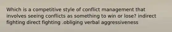 Which is a competitive style of conflict management that involves seeing conflicts as something to win or lose? indirect fighting direct fighting .obliging verbal aggressiveness