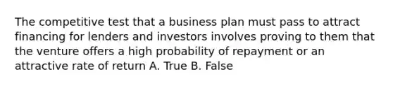 The competitive test that a business plan must pass to attract financing for lenders and investors involves proving to them that the venture offers a high probability of repayment or an attractive rate of return A. True B. False