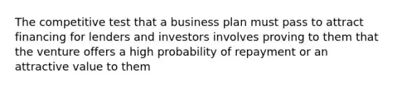 The competitive test that a business plan must pass to attract financing for lenders and investors involves proving to them that the venture offers a high probability of repayment or an attractive value to them