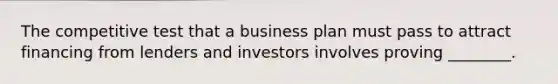 The competitive test that a business plan must pass to attract financing from lenders and investors involves proving ________.