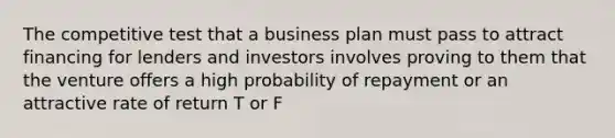 The competitive test that a business plan must pass to attract financing for lenders and investors involves proving to them that the venture offers a high probability of repayment or an attractive rate of return T or F