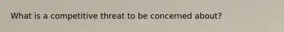 What is a competitive threat to be concerned about?