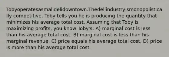 Tobyoperatesasmalldelidowntown.Thedeliindustryismonopolistically competitive. Toby tells you he is producing the quantity that minimizes his average total cost. Assuming that Toby is maximizing profits, you know Toby's: A) marginal cost is less than his average total cost. B) marginal cost is less than his marginal revenue. C) price equals his average total cost. D) price is more than his average total cost.