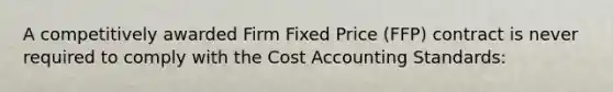 A competitively awarded Firm Fixed Price (FFP) contract is never required to comply with the Cost Accounting Standards: