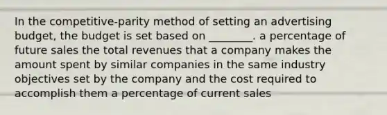 In the competitive-parity method of setting an advertising budget, the budget is set based on ________. a percentage of future sales the total revenues that a company makes the amount spent by similar companies in the same industry objectives set by the company and the cost required to accomplish them a percentage of current sales