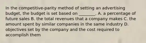 In the competitive-parity method of setting an advertising budget, the budget is set based on ________. A. a percentage of future sales B. the total revenues that a company makes C. the amount spent by similar companies in the same industry D. objectives set by the company and the cost required to accomplish them