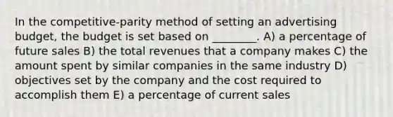 In the competitive-parity method of setting an advertising budget, the budget is set based on ________. A) a percentage of future sales B) the total revenues that a company makes C) the amount spent by similar companies in the same industry D) objectives set by the company and the cost required to accomplish them E) a percentage of current sales