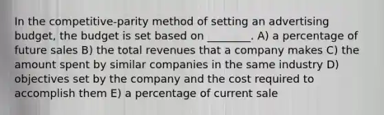 In the competitive-parity method of setting an advertising budget, the budget is set based on ________. A) a percentage of future sales B) the total revenues that a company makes C) the amount spent by similar companies in the same industry D) objectives set by the company and the cost required to accomplish them E) a percentage of current sale