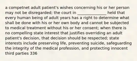 a competnet adult patient's wishes concerning his or her person may not be disregarded; the court in _______________ held that every human being of adult years has a right to determine what shall be done with his or her own body and cannot be subjected to medical treatment without his or her consent; when there is no compelling state interest that justifies overriding an adult patient's decision, that decision should be respected; state interests include preserving life, preventing suicide, safeguarding the integrity of the medical profession, and protecting innocent third parties 336