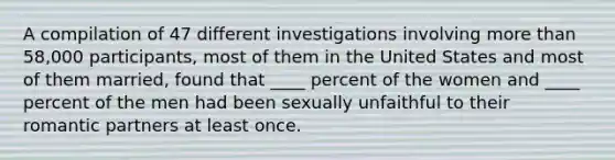 A compilation of 47 different investigations involving <a href='https://www.questionai.com/knowledge/keWHlEPx42-more-than' class='anchor-knowledge'>more than</a> 58,000 participants, most of them in the United States and most of them married, found that ____ percent of the women and ____ percent of the men had been sexually unfaithful to their romantic partners at least once.