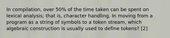 In compilation, over 50% of the time taken can be spent on lexical analysis; that is, character handling. In moving from a program as a string of symbols to a token stream, which algebraic construction is usually used to define tokens? [2]