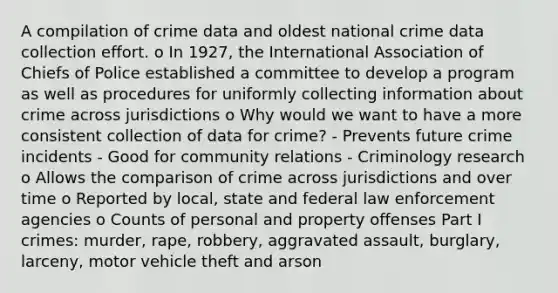 A compilation of crime data and oldest national crime data collection effort. o In 1927, the International Association of Chiefs of Police established a committee to develop a program as well as procedures for uniformly collecting information about crime across jurisdictions o Why would we want to have a more consistent collection of data for crime? - Prevents future crime incidents - Good for community relations - Criminology research o Allows the comparison of crime across jurisdictions and over time o Reported by local, state and federal law enforcement agencies o Counts of personal and property offenses Part I crimes: murder, rape, robbery, aggravated assault, burglary, larceny, motor vehicle theft and arson