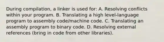 During compilation, a linker is used for: A. Resolving conflicts within your program. B. Translating a high level-language program to assembly code/machine code. C. Translating an assembly program to binary code. D. Resolving external references (bring in code from other libraries).