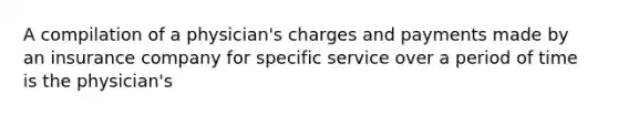 A compilation of a physician's charges and payments made by an insurance company for specific service over a period of time is the physician's