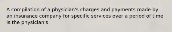 A compilation of a physician's charges and payments made by an insurance company for specific services over a period of time is the physician's