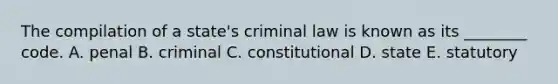 The compilation of a state's criminal law is known as its ________ code. A. penal B. criminal C. constitutional D. state E. statutory