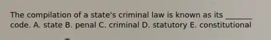 The compilation of a state's criminal law is known as its _______ code. A. state B. penal C. criminal D. statutory E. constitutional