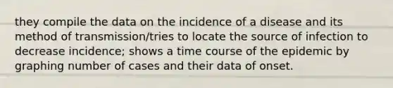 they compile the data on the incidence of a disease and its method of transmission/tries to locate the source of infection to decrease incidence; shows a time course of the epidemic by graphing number of cases and their data of onset.