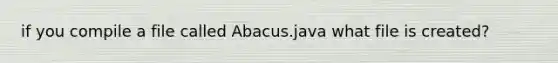 if you compile a file called Abacus.java what file is created?