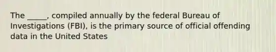 The _____, compiled annually by the federal Bureau of Investigations (FBI), is the primary source of official offending data in the United States