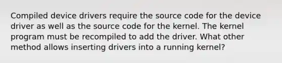 Compiled device drivers require the source code for the device driver as well as the source code for the kernel. The kernel program must be recompiled to add the driver. What other method allows inserting drivers into a running kernel?