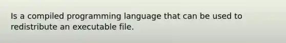 Is a compiled programming language that can be used to redistribute an executable file.