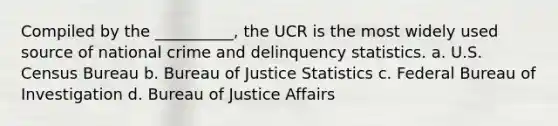 Compiled by the __________, the UCR is the most widely used source of national crime and delinquency statistics. a. U.S. Census Bureau b. Bureau of Justice Statistics c. Federal Bureau of Investigation d. Bureau of Justice Affairs