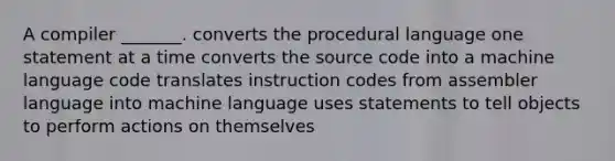 A compiler _______. converts the procedural language one statement at a time converts the source code into a machine language code translates instruction codes from assembler language into machine language uses statements to tell objects to perform actions on themselves