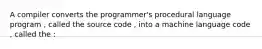 A compiler converts the programmer's procedural language program , called the source code , into a machine language code , called the :