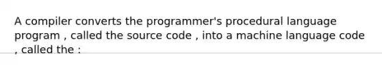 A compiler converts the programmer's procedural language program , called the source code , into a machine language code , called the :