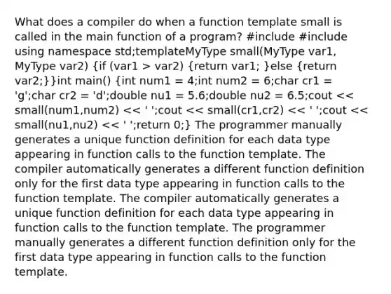 What does a compiler do when a function template small is called in the main function of a program? #include #include using namespace std;template MyType small(MyType var1, MyType var2) (if (var1 > var2) {return var1; )else (return var2;)}int main() (int num1 = 4;int num2 = 6;char cr1 = 'g';char cr2 = 'd';double nu1 = 5.6;double nu2 = 6.5;cout << small(num1,num2) << ' ';cout << small(cr1,cr2) << ' ';cout << small(nu1,nu2) << ' ';return 0;) The programmer manually generates a unique function definition for each data type appearing in function calls to the function template. The compiler automatically generates a different function definition only for the first data type appearing in function calls to the function template. The compiler automatically generates a unique function definition for each data type appearing in function calls to the function template. The programmer manually generates a different function definition only for the first data type appearing in function calls to the function template.