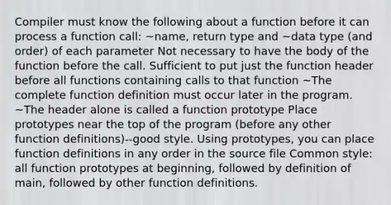 Compiler must know the following about a function before it can process a function call: ~name, return type and ~data type (and order) of each parameter Not necessary to have the body of the function before the call. Sufficient to put just the function header before all functions containing calls to that function ~The complete function definition must occur later in the program. ~The header alone is called a function prototype Place prototypes near the top of the program (before any other function definitions)--good style. Using prototypes, you can place function definitions in any order in the source file Common style: all function prototypes at beginning, followed by definition of main, followed by other function definitions.