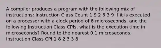 A compiler produces a program with the following mix of instructions: Instruction Class Count 1 9 2 5 3 9 If it is executed on a processor with a clock period of 8 microseconds, and the following Instruction Class CPIs, what is the execution time in microseconds? Round to the nearest 0.1 microseconds. Instruction Class CPI 1 8 2 3 3 8