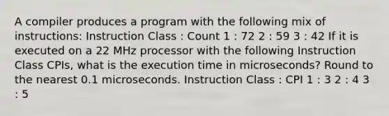 A compiler produces a program with the following mix of instructions: Instruction Class : Count 1 : 72 2 : 59 3 : 42 If it is executed on a 22 MHz processor with the following Instruction Class CPIs, what is the execution time in microseconds? Round to the nearest 0.1 microseconds. Instruction Class : CPI 1 : 3 2 : 4 3 : 5