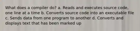 What does a compiler do? a. Reads and executes source code, one line at a time b. Converts source code into an executable file c. Sends data from one program to another d. Converts and displays text that has been marked up