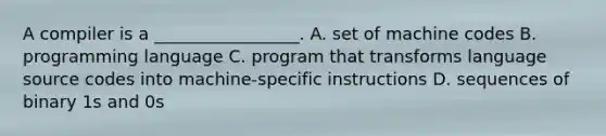 A compiler is a _________________. A. set of machine codes B. programming language C. program that transforms language source codes into machine-specific instructions D. sequences of binary 1s and 0s