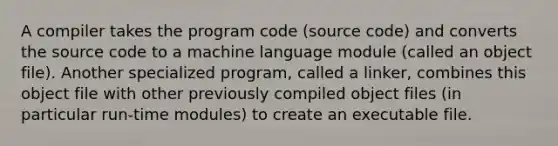 A compiler takes the program code (source code) and converts the source code to a machine language module (called an object file). Another specialized program, called a linker, combines this object file with other previously compiled object files (in particular run-time modules) to create an executable file.