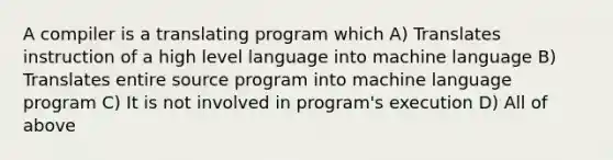 A compiler is a translating program which A) Translates instruction of a high level language into machine language B) Translates entire source program into machine language program C) It is not involved in program's execution D) All of above