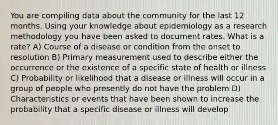 You are compiling data about the community for the last 12 months. Using your knowledge about epidemiology as a research methodology you have been asked to document rates. What is a rate? A) Course of a disease or condition from the onset to resolution B) Primary measurement used to describe either the occurrence or the existence of a specific state of health or illness C) Probability or likelihood that a disease or illness will occur in a group of people who presently do not have the problem D) Characteristics or events that have been shown to increase the probability that a specific disease or illness will develop