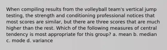 When compiling results from the volleyball team's vertical jump testing, the strength and conditioning professional notices that most scores are similar, but there are three scores that are much higher than the rest. Which of the following measures of central tendency is most appropriate for this group? a. mean b. median c. mode d. variance