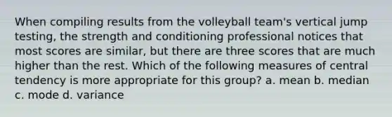 When compiling results from the volleyball team's vertical jump testing, the strength and conditioning professional notices that most scores are similar, but there are three scores that are much higher than the rest. Which of the following measures of central tendency is more appropriate for this group? a. mean b. median c. mode d. variance