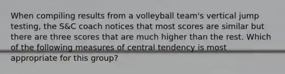 When compiling results from a volleyball team's vertical jump testing, the S&C coach notices that most scores are similar but there are three scores that are much higher than the rest. Which of the following measures of central tendency is most appropriate for this group?