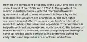 How did the complacent prosperity of the 1950s give rise to the social turmoil of the 1960s and 1970s? A. The growth of the military industrial complex fostered resentment towards government and led to mass movement influence by radical ideologies like Socialism and anarchism. B. The civil rights movement inspired effort to ensure equal treatment for other minorities, while at the same time opposition to the Vietnam war helped launch and unprecedented youth revolt. C. The failures of Richard Nixon as a president, especially regarding the Watergate cover-up, eroded public confidence in government during the early 1960s and inspired an era of activism and reform.