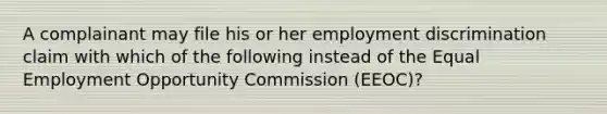 A complainant may file his or her employment discrimination claim with which of the following instead of the Equal Employment Opportunity Commission (EEOC)?