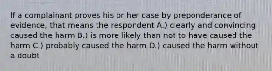 If a complainant proves his or her case by preponderance of evidence, that means the respondent A.) clearly and convincing caused the harm B.) is more likely than not to have caused the harm C.) probably caused the harm D.) caused the harm without a doubt