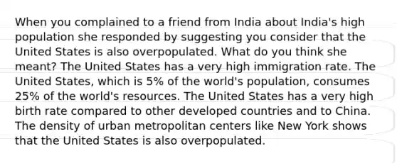 When you complained to a friend from India about India's high population she responded by suggesting you consider that the United States is also overpopulated. What do you think she meant? The United States has a very high immigration rate. The United States, which is 5% of the world's population, consumes 25% of the world's resources. The United States has a very high birth rate compared to other developed countries and to China. The density of urban metropolitan centers like New York shows that the United States is also overpopulated.