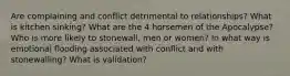 Are complaining and conflict detrimental to relationships? What is kitchen sinking? What are the 4 horsemen of the Apocalypse? Who is more likely to stonewall, men or women? In what way is emotional flooding associated with conflict and with stonewalling? What is validation?